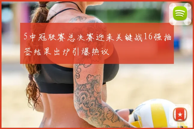 5中冠联赛总决赛迎来关键战16强抽签结果出炉引爆热议