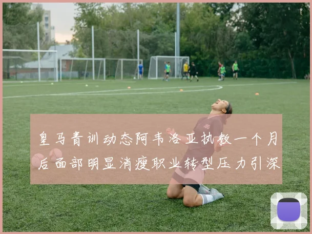 皇马青训动态阿韦洛亚执教一个月后面部明显消瘦职业转型压力引深思