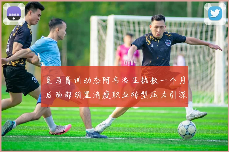 皇马青训动态阿韦洛亚执教一个月后面部明显消瘦职业转型压力引深思