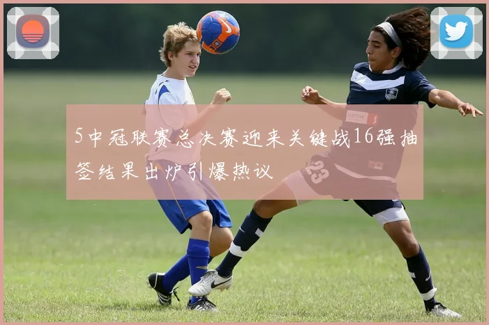 5中冠联赛总决赛迎来关键战16强抽签结果出炉引爆热议