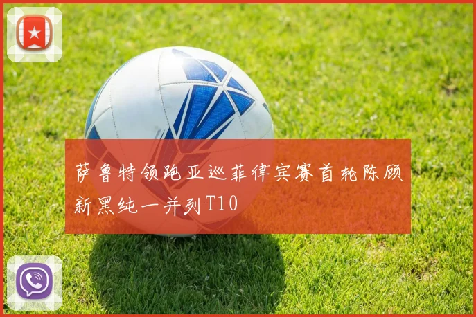 萨鲁特领跑亚巡菲律宾赛首轮陈顾新黑纯一并列T10