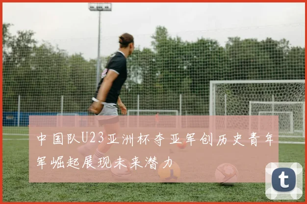 中国队U23亚洲杯夺亚军创历史青年军崛起展现未来潜力
