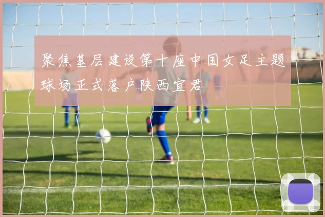 聚焦基层建设第十座中国女足主题球场正式落户陕西宜君