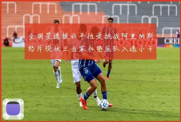 全明星选拔公平性受挑战阿里纳斯怒斥现状三当家和垫底队入选小卡哈登英格拉姆遭忽视