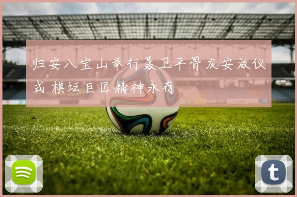 归安八宝山举行聂卫平骨灰安放仪式 棋坛巨匠精神永存