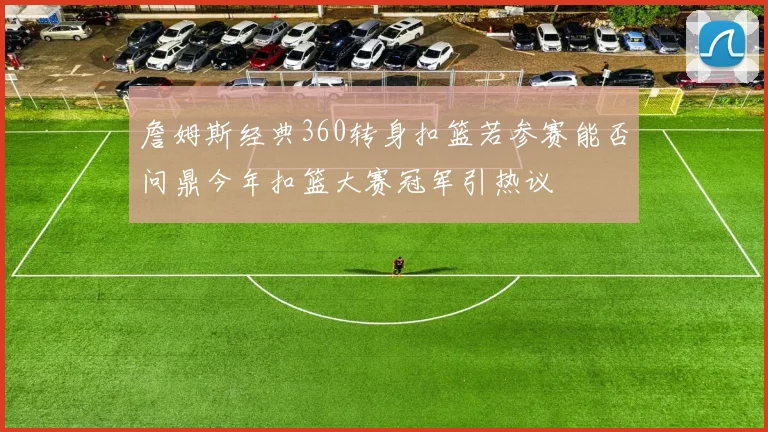 詹姆斯经典360转身扣篮若参赛能否问鼎今年扣篮大赛冠军引热议