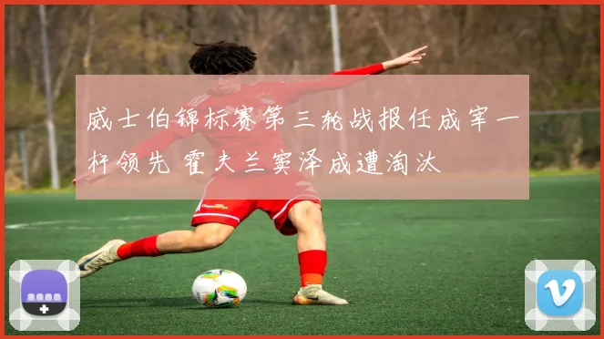 威士伯锦标赛第三轮战报任成宰一杆领先 霍夫兰窦泽成遭淘汰