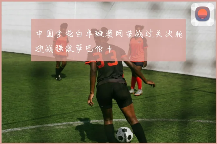 中国金花白卓璇澳网苦战过关次轮迎战强敌萨巴伦卡