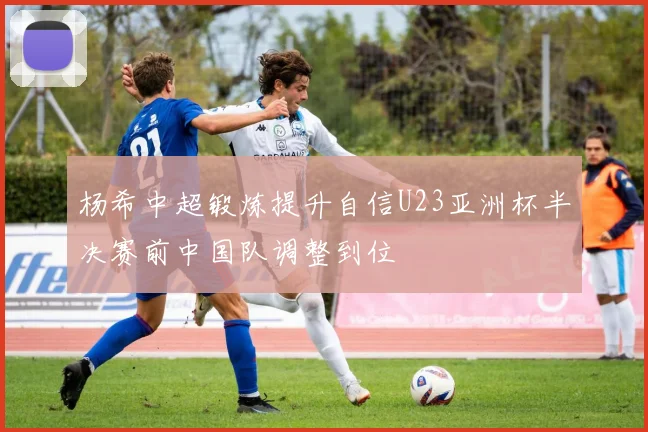 杨希中超锻炼提升自信U23亚洲杯半决赛前中国队调整到位