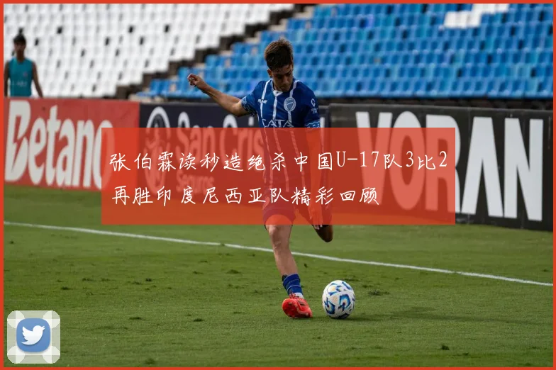 张伯霖读秒造绝杀中国U-17队3比2再胜印度尼西亚队精彩回顾